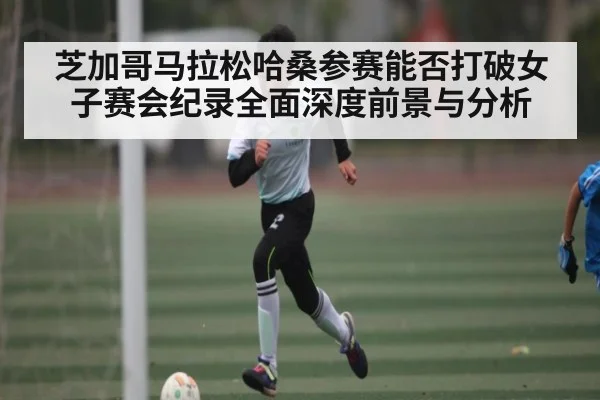 芝加哥马拉松哈桑参赛能否打破女子赛会纪录全面深度前景与分析